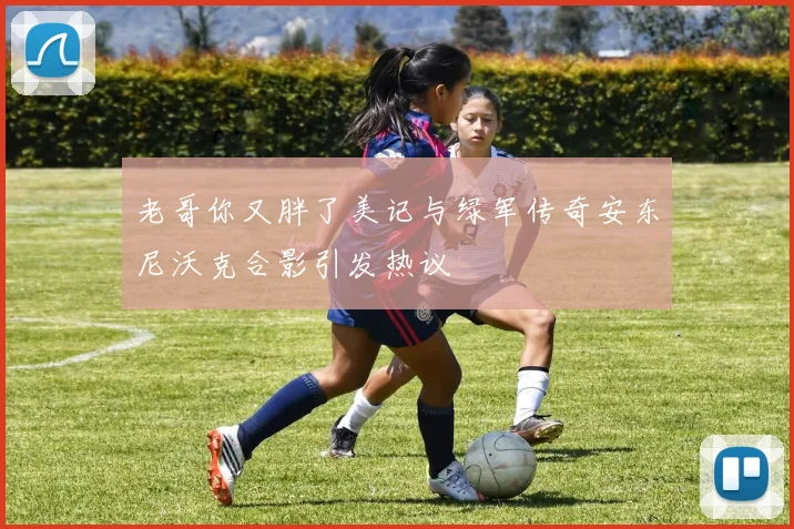 老哥你又胖了美记与绿军传奇安东尼沃克合影引发热议