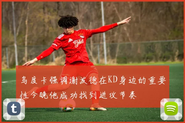 乌度卡强调谢泼德在KD身边的重要性今晚他成功找到进攻节奏