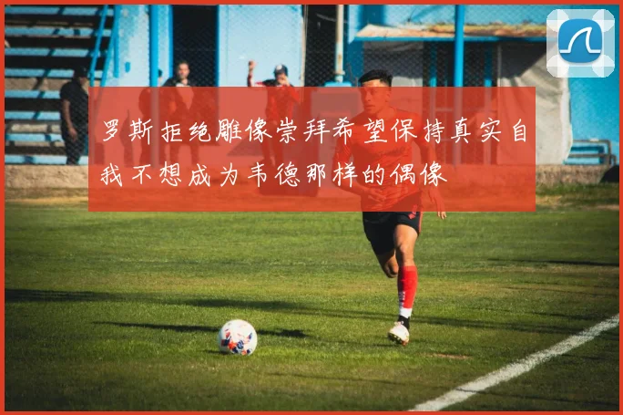 罗斯拒绝雕像崇拜希望保持真实自我不想成为韦德那样的偶像