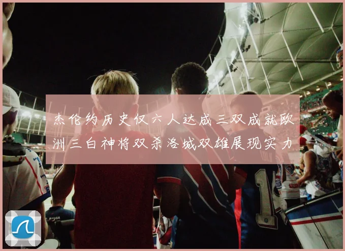 杰伦约历史仅六人达成三双成就欧洲三白神将双杀洛城双雄展现实力