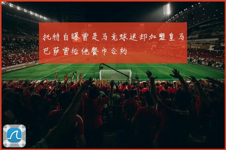 托特自曝曾是马竞球迷却加盟皇马巴萨曾给他餐巾合约