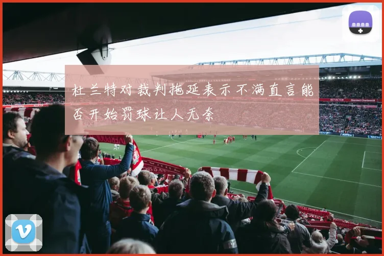 杜兰特对裁判拖延表示不满直言能否开始罚球让人无奈