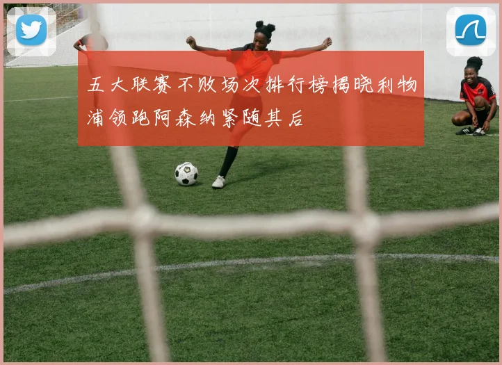 五大联赛不败场次排行榜揭晓利物浦领跑阿森纳紧随其后