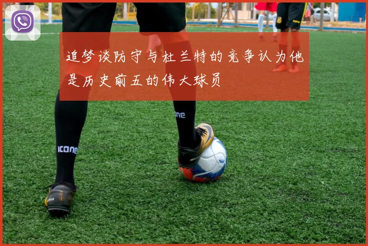 追梦谈防守与杜兰特的竞争认为他是历史前五的伟大球员