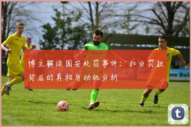 博主解读国安处罚事件：扣分罚款背后的真相与动机分析