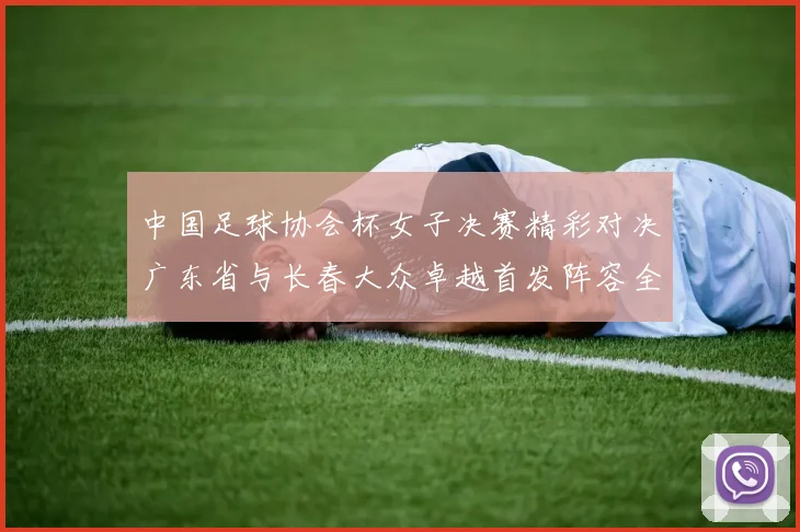 中国足球协会杯女子决赛精彩对决广东省与长春大众卓越首发阵容全面解析