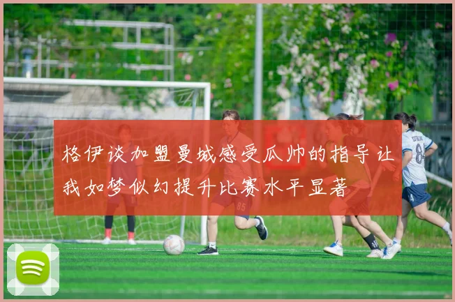 格伊谈加盟曼城感受瓜帅的指导让我如梦似幻提升比赛水平显著