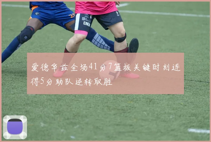 爱德华兹全场41分7篮板关键时刻连得5分助队逆转取胜