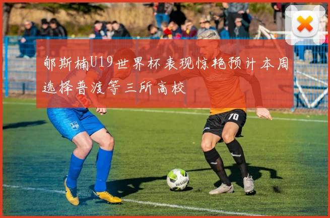 郇斯楠U19世界杯表现惊艳预计本周选择普渡等三所高校