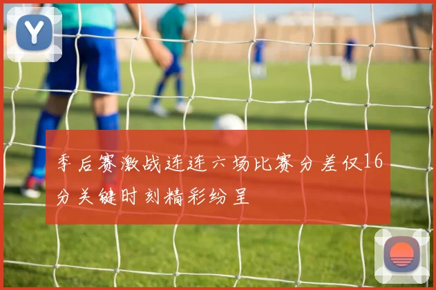 季后赛激战连连六场比赛分差仅16分关键时刻精彩纷呈