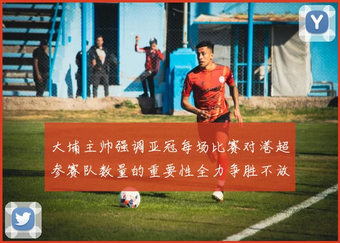 大埔主帅强调亚冠每场比赛对港超参赛队数量的重要性全力争胜不放松
