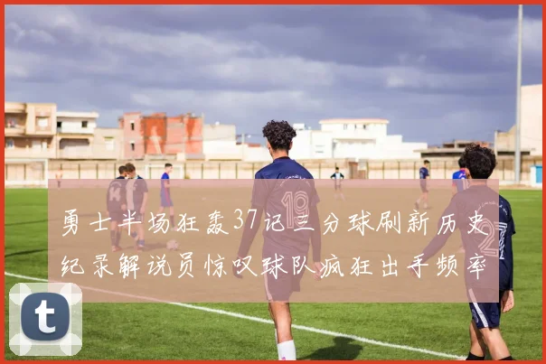 勇士半场狂轰37记三分球刷新历史纪录解说员惊叹球队疯狂出手频率