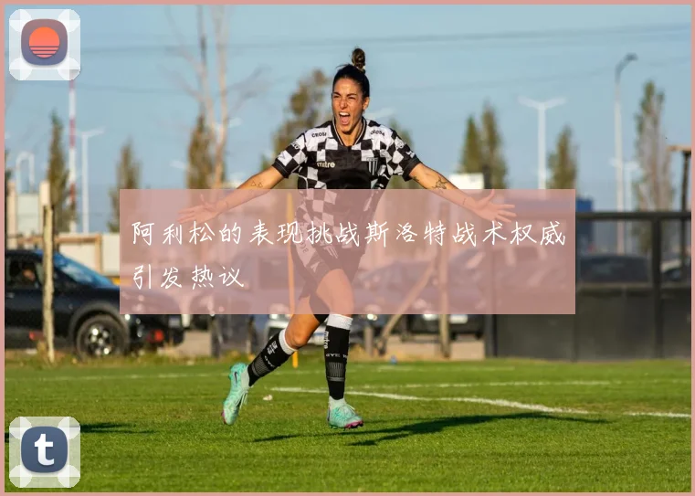 阿利松的表现挑战斯洛特战术权威引发热议