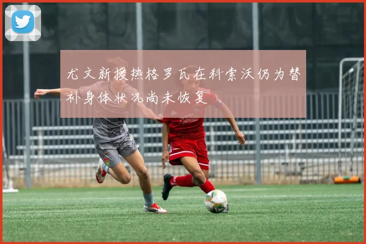 尤文新援热格罗瓦在科索沃仍为替补身体状况尚未恢复
