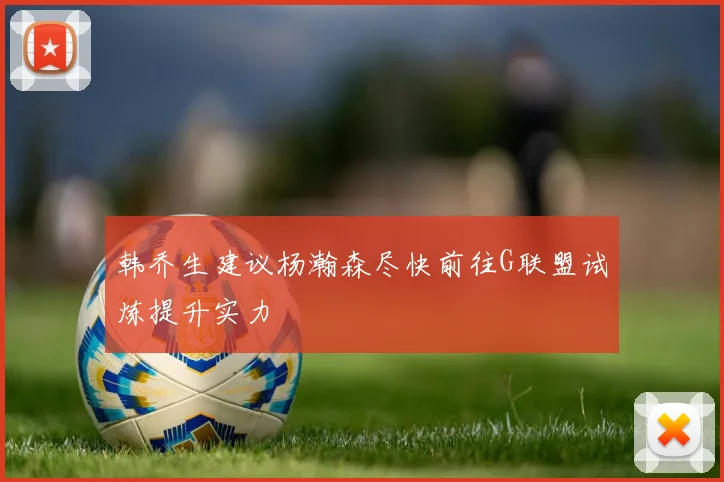 韩乔生建议杨瀚森尽快前往G联盟试炼提升实力