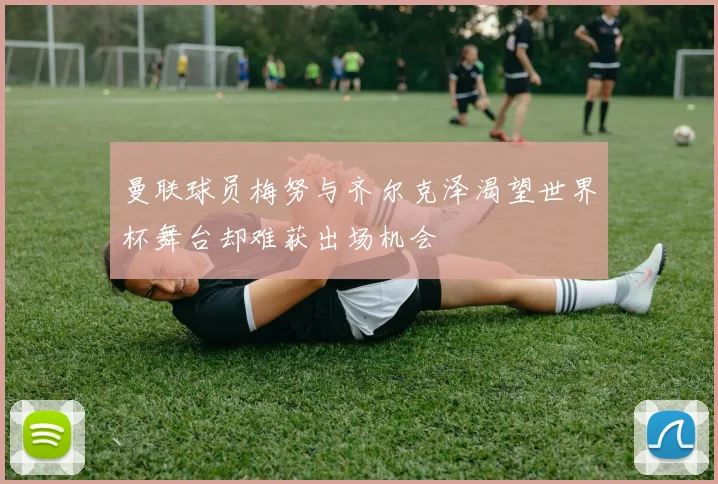 曼联球员梅努与齐尔克泽渴望世界杯舞台却难获出场机会