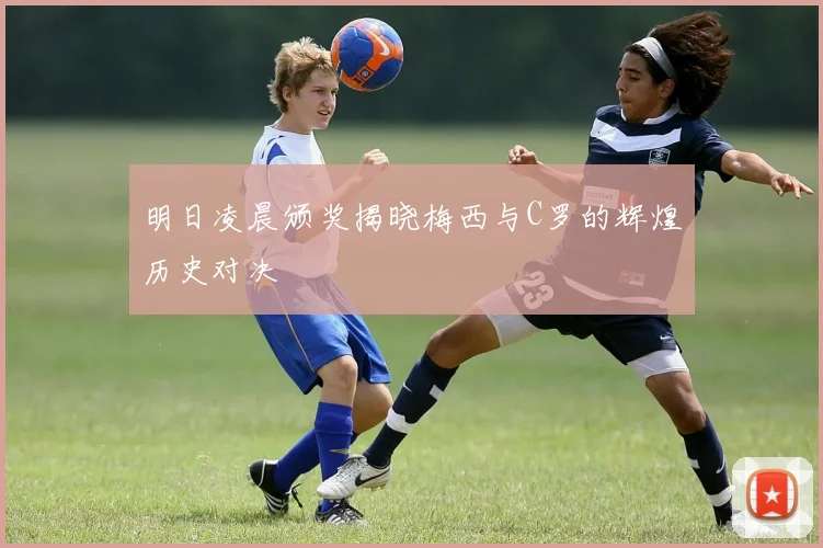 明日凌晨颁奖揭晓梅西与C罗的辉煌历史对决