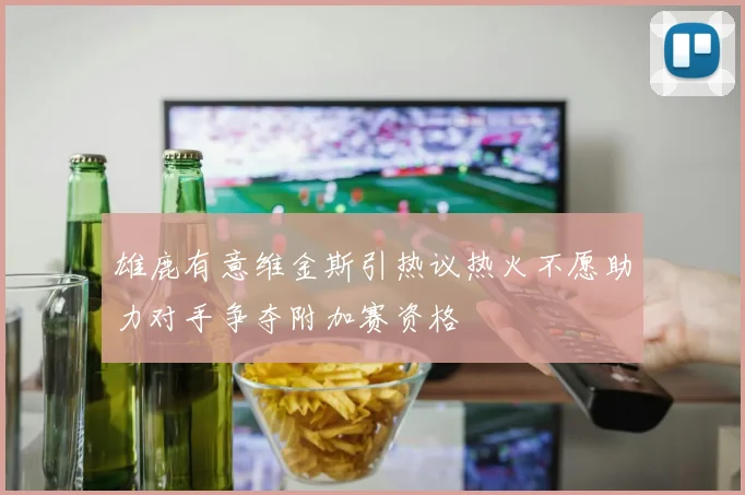 雄鹿有意维金斯引热议热火不愿助力对手争夺附加赛资格