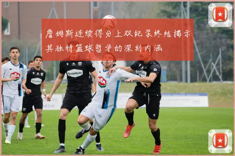 詹姆斯连续得分上双纪录终结揭示其独特篮球哲学的深刻内涵
