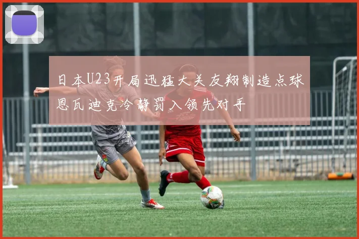 日本U23开局迅猛大关友翔制造点球恩瓦迪克冷静罚入领先对手