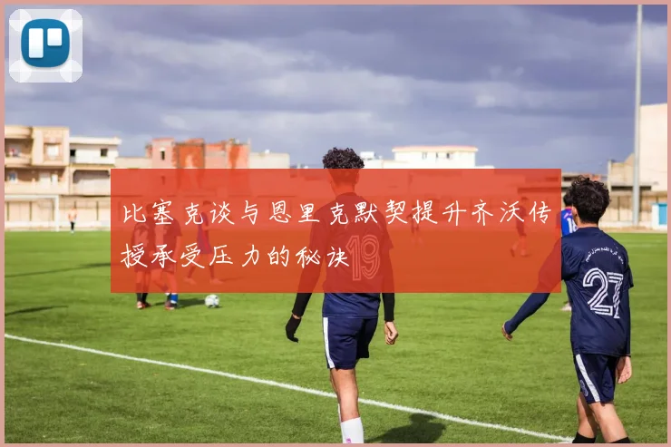 比塞克谈与恩里克默契提升齐沃传授承受压力的秘诀