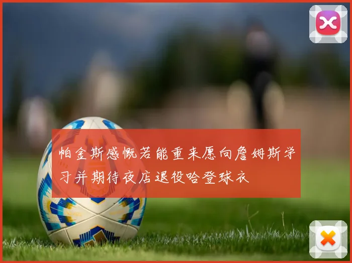 帕金斯感慨若能重来愿向詹姆斯学习并期待夜店退役哈登球衣