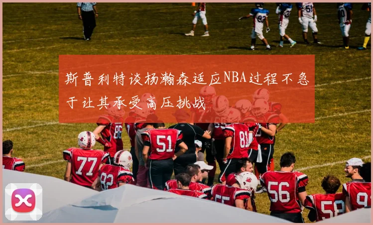 斯普利特谈杨瀚森适应NBA过程不急于让其承受高压挑战