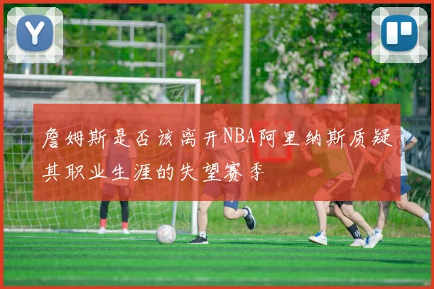 詹姆斯是否该离开NBA阿里纳斯质疑其职业生涯的失望赛季