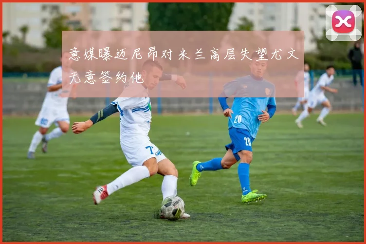 意媒曝迈尼昂对米兰高层失望尤文无意签约他