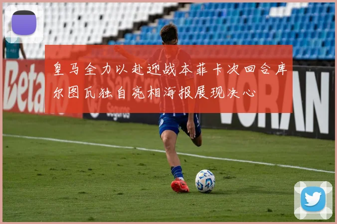 皇马全力以赴迎战本菲卡次回合库尔图瓦独自亮相海报展现决心