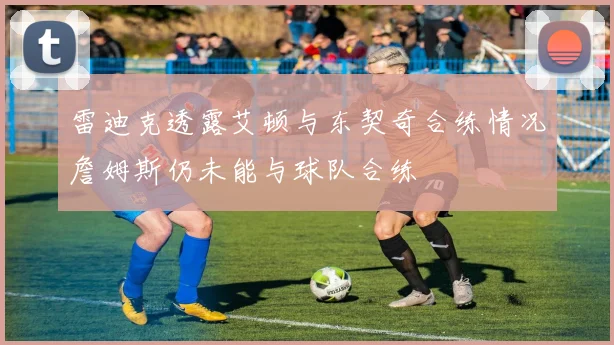 雷迪克透露艾顿与东契奇合练情况詹姆斯仍未能与球队合练