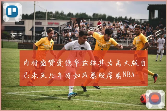 内特盛赞爱德华兹称其为高大版自己未来几年将如风暴般席卷NBA