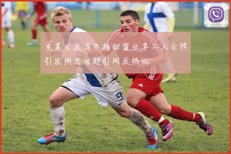 克莱女友马冬梅甜蜜分享二人合照引发热恋话题引网友热议